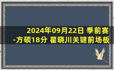 2024年09月22日 季前赛-方硕18分 翟晓川关键前场板 沙约克17分 北京逆转辽宁